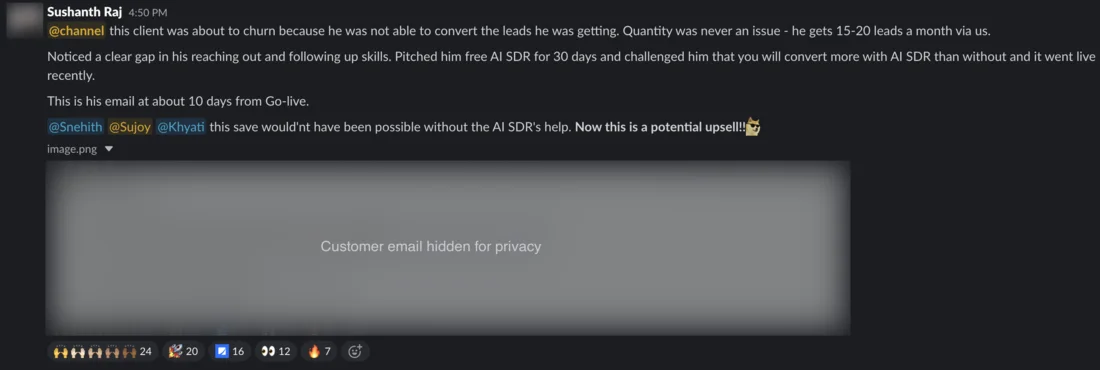 Slack message from Sushanth Raj. @channel this client was about to churn because he was not able to convert the leads he was getting. Quantity was never an issue - he gets 15-20 leads a month via us. Noticed a clear gap in his reaching out and following up skills. Pitched him free AI SDR for 30 days and challenged him that you will convert more with AI SDR than without and it went live recently. This is his email at about 10 days from Go-live. @Snehith @Sujoy @Khyati this save would’nt have been possible without the AI SDR’s help. Now this is a potential upsell!! The customer’s email is hidden for privacy. Reactions include 24 raised hands and 20 rockets.