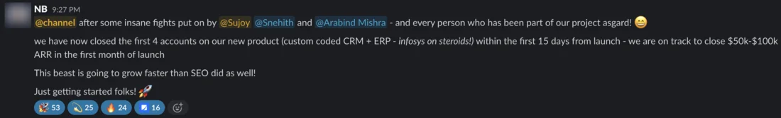 Slack message from NB. @channel after some insane fights put on by @Sujoy @Snehith and @Arabind Mishra - and every person who has been part of our project asgard! we have now closed the first 4 accounts on our new product (custom coded CRM + ERP - infosys on steroids!) within the first 15 days from launch - we are on track to close $50k-$100k ARR in the first month of launch. This beast is going to grow faster than SEO did as well! Just getting started folks! Reactions include 53 rockets and 25 sparkles.