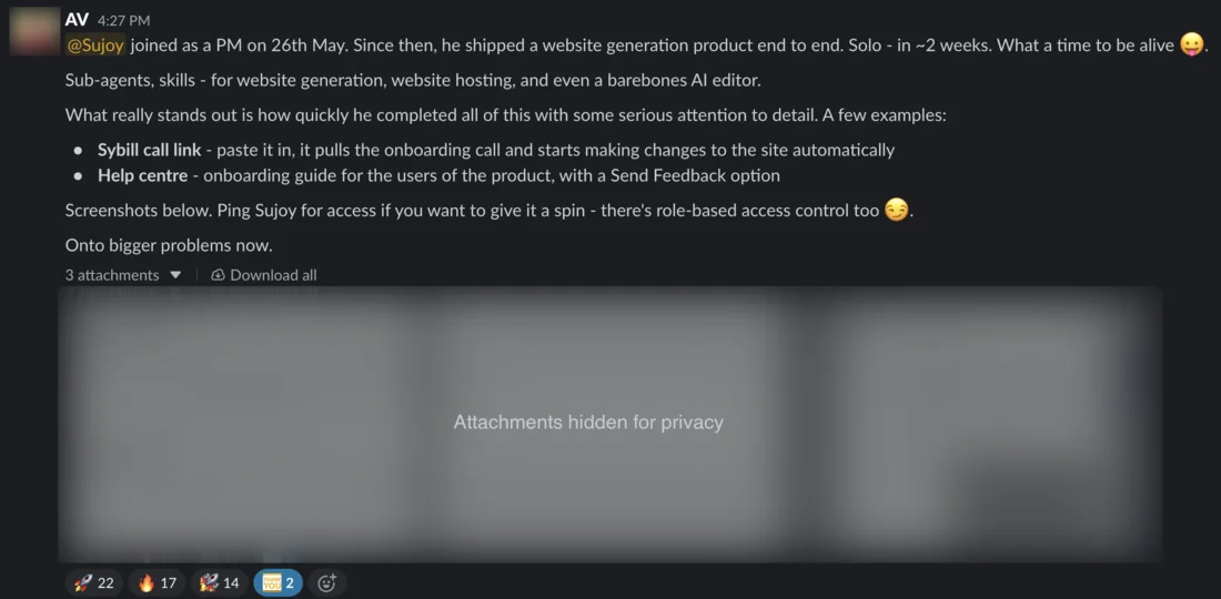 Slack message from AV. @Sujoy joined as a PM on 26th May. Since then, he shipped a website generation product end to end. Solo - in ~2 weeks. What a time to be alive. Sub-agents, skills - for website generation, website hosting, and even a barebones AI editor. What really stands out is how quickly he completed all of this with some serious attention to detail. A few examples: Sybill call link - paste it in, it pulls the onboarding call and starts making changes to the site automatically. Help centre - onboarding guide for the users of the product, with a Send Feedback option. Screenshots below. Ping Sujoy for access if you want to give it a spin - there’s role-based access control too. Onto bigger problems now. Three attachments, hidden for privacy. Reactions include 22 rockets and 17 fire.
