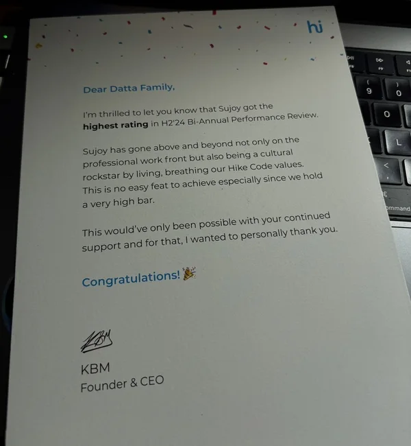 Photo of a printed letter from Hike’s founder and CEO, signed KBM. Dear Datta Family, I’m thrilled to let you know that Sujoy got the highest rating in H2’24 Bi-Annual Performance Review. Sujoy has gone above and beyond not only on the professional work front but also being a cultural rockstar by living, breathing our Hike Code values. This is no easy feat to achieve especially since we hold a very high bar. This would’ve only been possible with your continued support and for that, I wanted to personally thank you. Congratulations!