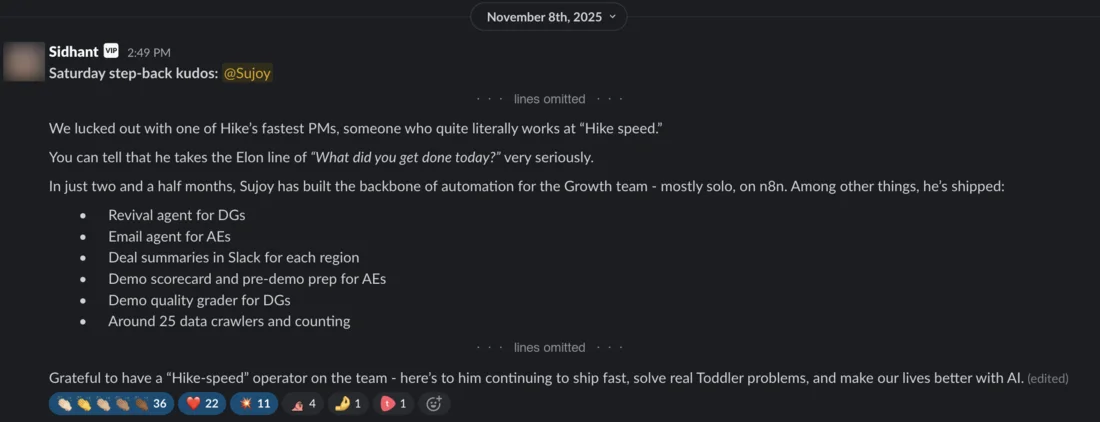 Slack message from Sidhant, 8 November 2025, with some lines omitted. Saturday step-back kudos: @Sujoy. We lucked out with one of Hike’s fastest PMs, someone who quite literally works at “Hike speed.” You can tell that he takes the Elon line of “What did you get done today?” very seriously. In just two and a half months, Sujoy has built the backbone of automation for the Growth team - mostly solo, on n8n. Among other things, he’s shipped: Revival agent for DGs; Email agent for AEs; Deal summaries in Slack for each region; Demo scorecard and pre-demo prep for AEs; Demo quality grader for DGs; Around 25 data crawlers and counting. Grateful to have a “Hike-speed” operator on the team - here’s to him continuing to ship fast, solve real Toddler problems, and make our lives better with AI. Reactions include 36 clapping hands and 22 hearts.